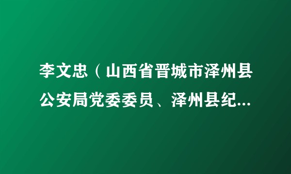 李文忠（山西省晋城市泽州县公安局党委委员、泽州县纪委监委第十一派驻纪检监察组组长）