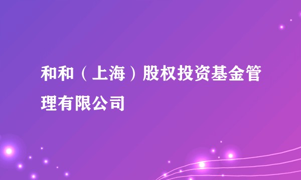 和和（上海）股权投资基金管理有限公司