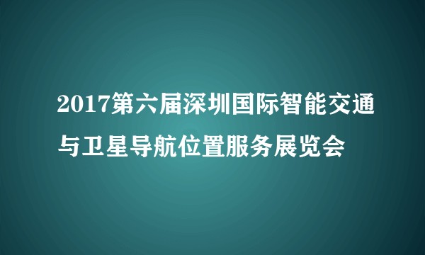 2017第六届深圳国际智能交通与卫星导航位置服务展览会