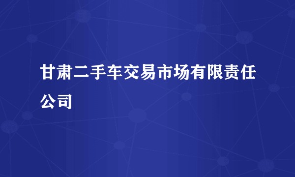 甘肃二手车交易市场有限责任公司