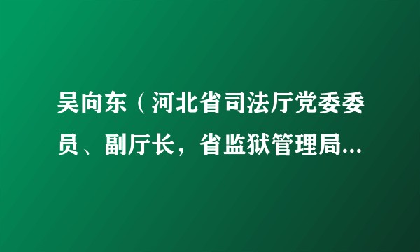 吴向东（河北省司法厅党委委员、副厅长，省监狱管理局党委书记、局长）