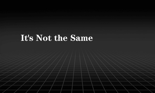 It's Not the Same