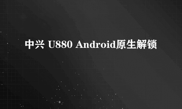 中兴 U880 Android原生解锁