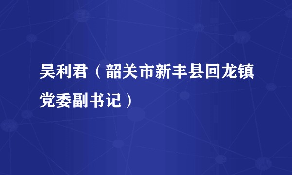 吴利君（韶关市新丰县回龙镇党委副书记）