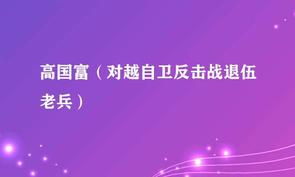 高国富（对越自卫反击战退伍老兵）