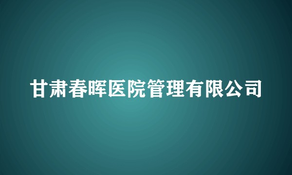 甘肃春晖医院管理有限公司