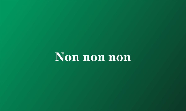 Non non non
