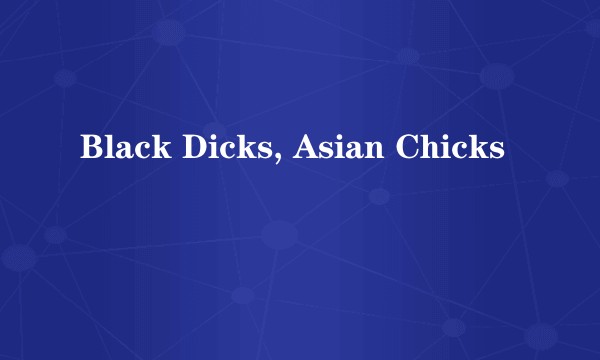 Black Dicks, Asian Chicks