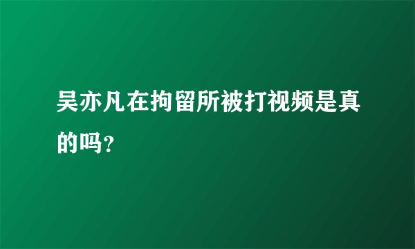 吴亦凡在拘留所被打视频是真的吗？