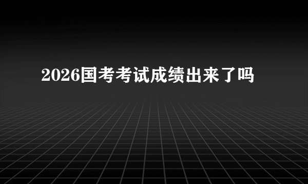 2026国考考试成绩出来了吗