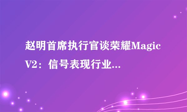 赵明首席执行官谈荣耀Magic V2：信号表现行业顶级，不与iPhone比较