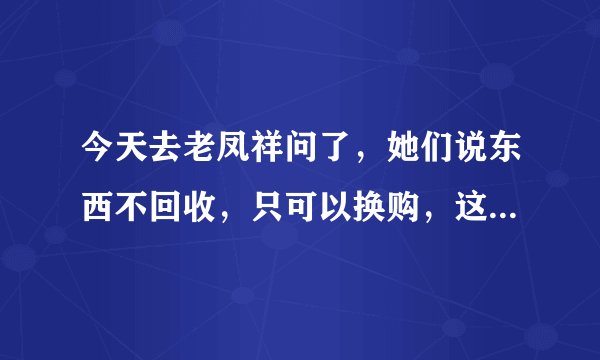 今天去老凤祥问了，她们说东西不回收，只可以换购，这是真的吗？