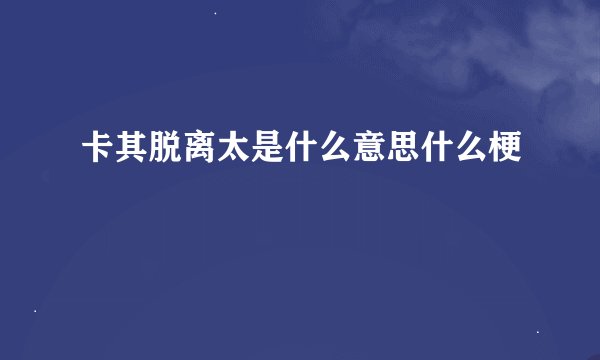 卡其脱离太是什么意思什么梗