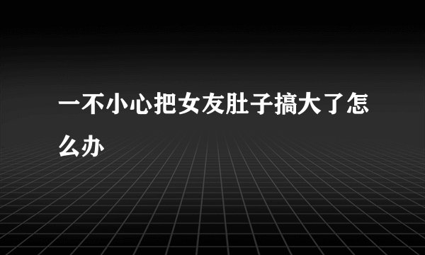一不小心把女友肚子搞大了怎么办