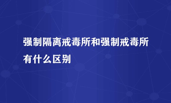 强制隔离戒毒所和强制戒毒所有什么区别