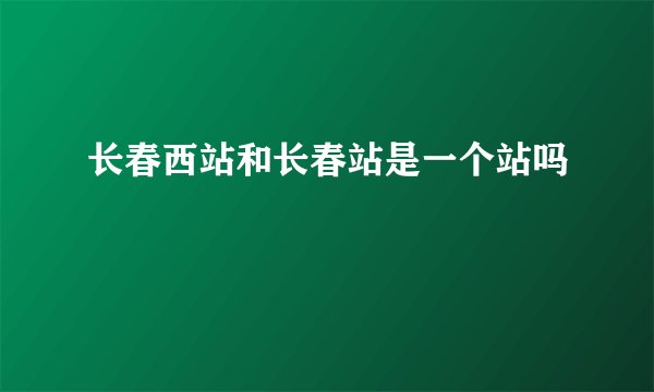 长春西站和长春站是一个站吗