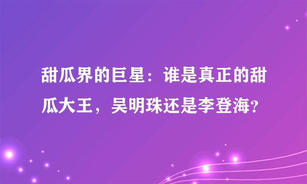 甜瓜界的巨星：谁是真正的甜瓜大王，吴明珠还是李登海？