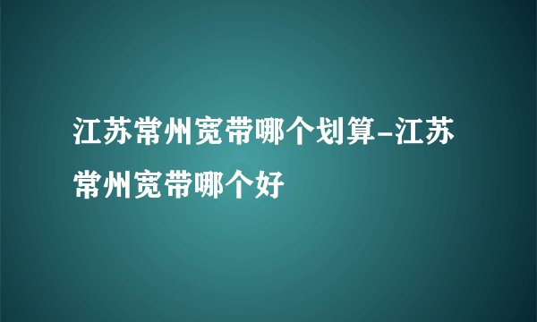 江苏常州宽带哪个划算-江苏常州宽带哪个好