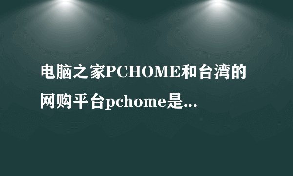 电脑之家PCHOME和台湾的网购平台pchome是同一家公司吗?