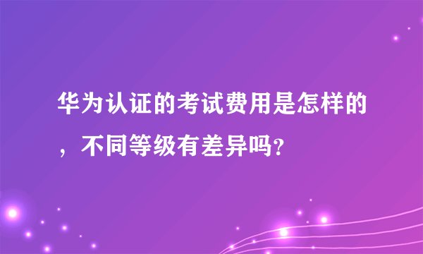 华为认证的考试费用是怎样的，不同等级有差异吗？
