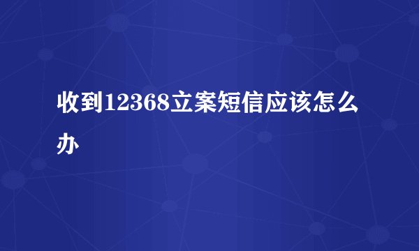 收到12368立案短信应该怎么办
