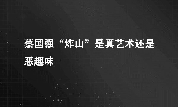 蔡国强“炸山”是真艺术还是恶趣味