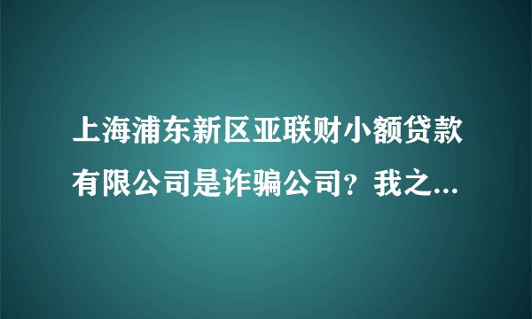 上海浦东新区亚联财小额贷款有限公司是诈骗公司?我之前他们和我要保