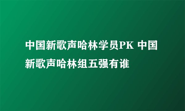 中国新歌声哈林学员PK 中国新歌声哈林组五强有谁
