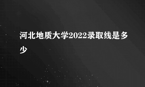 河北地质大学2022录取线是多少