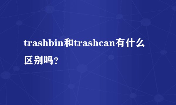 trashbin和trashcan有什么区别吗？