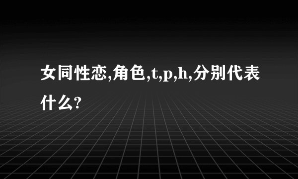 女同性恋,角色,t,p,h,分别代表什么?