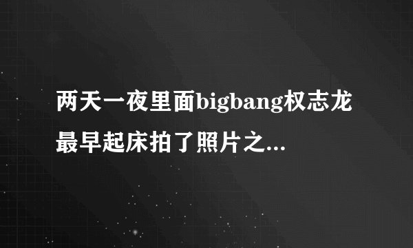 两天一夜里面bigbang权志龙最早起床拍了照片之后又回屋睡觉的是哪一期？
