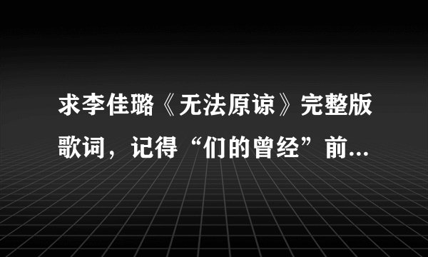 求李佳璐《无法原谅》完整版歌词，记得“们的曾经”前面好像还有一段歌词的~