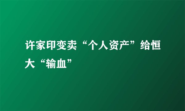 许家印变卖“个人资产”给恒大“输血”