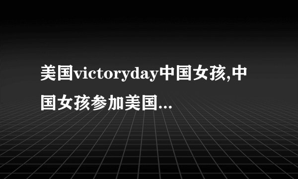 美国victoryday中国女孩,中国女孩参加美国胜利日纪念活动