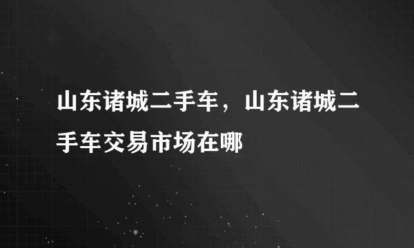山东诸城二手车,山东诸城二手车交易市场在哪