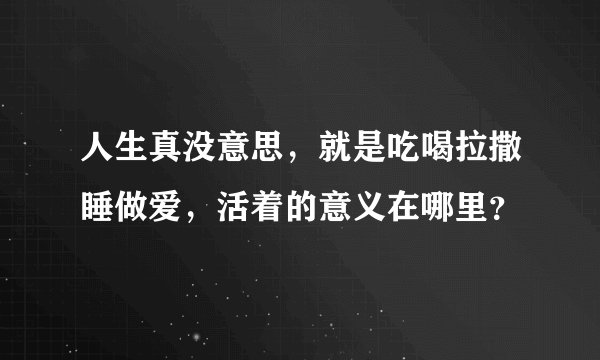 人生真没意思，就是吃喝拉撒睡做爱，活着的意义在哪里？