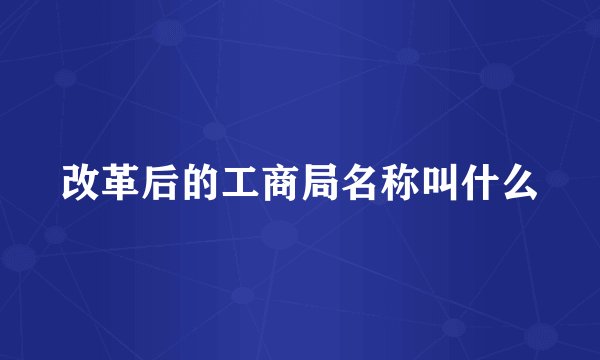 改革后的工商局名称叫什么
