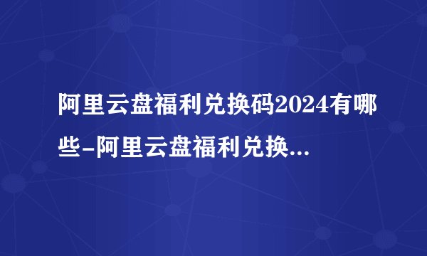 阿里云盘福利兑换码2024有哪些-阿里云盘福利兑换码最新2024