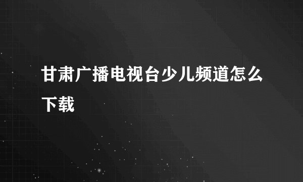 甘肃广播电视台少儿频道怎么下载