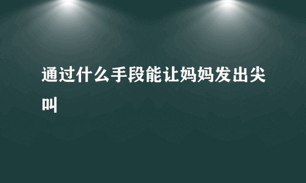 通过什么手段能让妈妈发出尖叫
