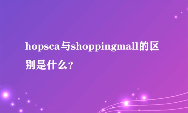 hopsca与shoppingmall的区别是什么？