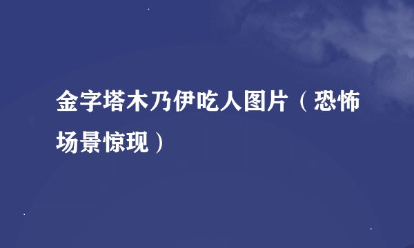 金字塔木乃伊吃人图片（恐怖场景惊现）