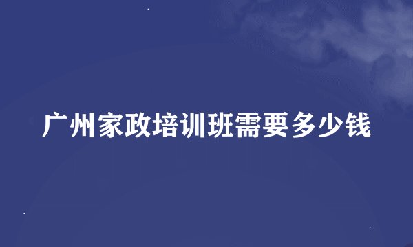 广州家政培训班需要多少钱