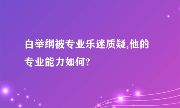 白举纲被专业乐迷质疑,他的专业能力如何?