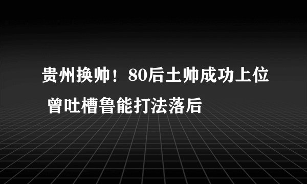 贵州换帅！80后土帅成功上位 曾吐槽鲁能打法落后