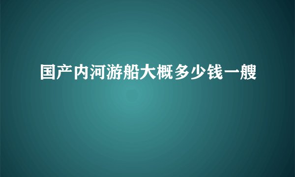 国产内河游船大概多少钱一艘