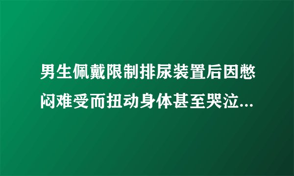 男生佩戴限制排尿装置后因憋闷难受而扭动身体甚至哭泣是怎样的体验