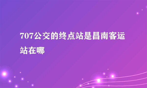 707公交的终点站是昌南客运站在哪