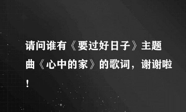 请问谁有《要过好日子》主题曲《心中的家》的歌词，谢谢啦！